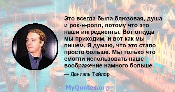 Это всегда была блюзовая, душа и рок-н-ролл, потому что это наши ингредиенты. Вот откуда мы приходим, и вот как мы пишем. Я думаю, что это стало просто больше. Мы только что смогли использовать наше воображение намного