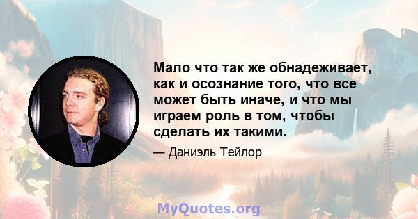 Мало что так же обнадеживает, как и осознание того, что все может быть иначе, и что мы играем роль в том, чтобы сделать их такими.