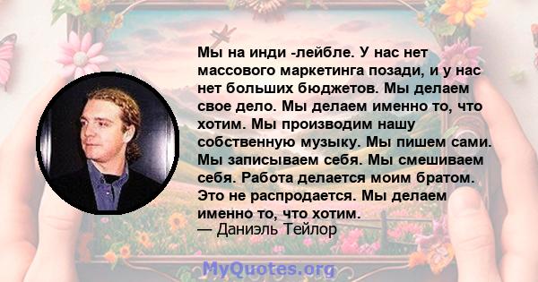 Мы на инди -лейбле. У нас нет массового маркетинга позади, и у нас нет больших бюджетов. Мы делаем свое дело. Мы делаем именно то, что хотим. Мы производим нашу собственную музыку. Мы пишем сами. Мы записываем себя. Мы