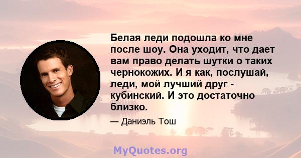 Белая леди подошла ко мне после шоу. Она уходит, что дает вам право делать шутки о таких чернокожих. И я как, послушай, леди, мой лучший друг - кубинский. И это достаточно близко.