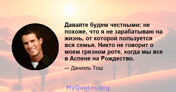 Давайте будем честными: не похоже, что я не зарабатываю на жизнь, от которой пользуется вся семья. Никто не говорит о моем грязном роте, когда мы все в Аспене на Рождество.