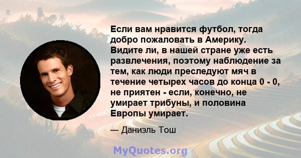 Если вам нравится футбол, тогда добро пожаловать в Америку. Видите ли, в нашей стране уже есть развлечения, поэтому наблюдение за тем, как люди преследуют мяч в течение четырех часов до конца 0 - 0, не приятен - если,