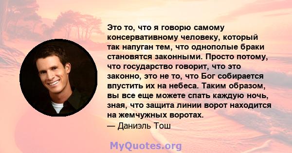 Это то, что я говорю самому консервативному человеку, который так напуган тем, что однополые браки становятся законными. Просто потому, что государство говорит, что это законно, это не то, что Бог собирается впустить их 