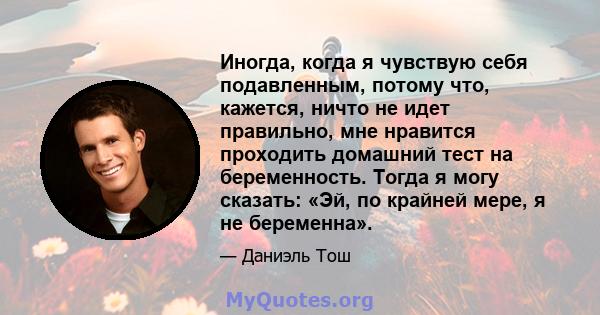 Иногда, когда я чувствую себя подавленным, потому что, кажется, ничто не идет правильно, мне нравится проходить домашний тест на беременность. Тогда я могу сказать: «Эй, по крайней мере, я не беременна».