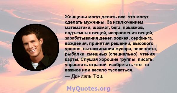 Женщины могут делать все, что могут сделать мужчины. За исключением математики, шахмат, бега, прыжков, подъемных вещей, исправления вещей, зарабатывания денег, хоккея, серфинга, вождения, принятия решений, высокого