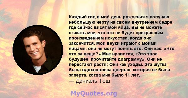 Каждый год в мой день рождения я получаю небольшую черту на своем внутреннем бедре, где сейчас висят мои яйца. Вы не можете сказать мне, что это не будет прекрасным произведением искусства, когда оно закончится. Мои