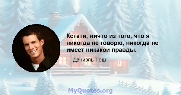 Кстати, ничто из того, что я никогда не говорю, никогда не имеет никакой правды.