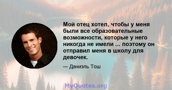 Мой отец хотел, чтобы у меня были все образовательные возможности, которые у него никогда не имели ... поэтому он отправил меня в школу для девочек.