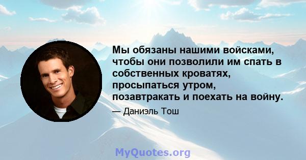 Мы обязаны нашими войсками, чтобы они позволили им спать в собственных кроватях, просыпаться утром, позавтракать и поехать на войну.