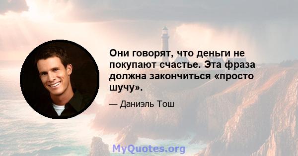 Они говорят, что деньги не покупают счастье. Эта фраза должна закончиться «просто шучу».