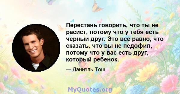 Перестань говорить, что ты не расист, потому что у тебя есть черный друг. Это все равно, что сказать, что вы не педофил, потому что у вас есть друг, который ребенок.