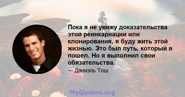 Пока я не увижу доказательства этой реинкарнации или клонирования, я буду жить этой жизнью. Это был путь, который я пошел. Но я выполнил свои обязательства.