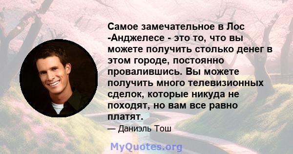 Самое замечательное в Лос -Анджелесе - это то, что вы можете получить столько денег в этом городе, постоянно провалившись. Вы можете получить много телевизионных сделок, которые никуда не походят, но вам все равно