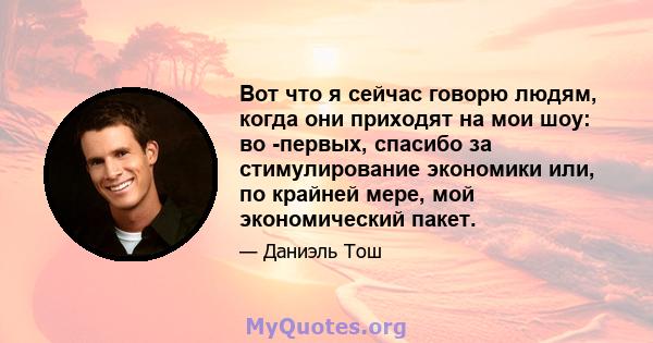 Вот что я сейчас говорю людям, когда они приходят на мои шоу: во -первых, спасибо за стимулирование экономики или, по крайней мере, мой экономический пакет.