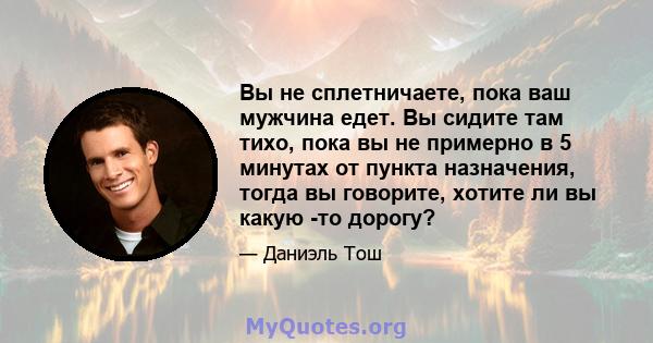 Вы не сплетничаете, пока ваш мужчина едет. Вы сидите там тихо, пока вы не примерно в 5 минутах от пункта назначения, тогда вы говорите, хотите ли вы какую -то дорогу?