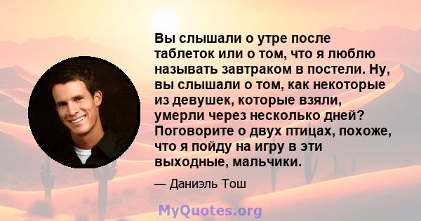 Вы слышали о утре после таблеток или о том, что я люблю называть завтраком в постели. Ну, вы слышали о том, как некоторые из девушек, которые взяли, умерли через несколько дней? Поговорите о двух птицах, похоже, что я