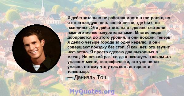 Я действительно не работаю много в гастролях, но я стою каждую ночь своей жизни, где бы я ни находился. Это действительно сделало гастроли намного менее изнурительными. Многие люди добираются до этого уровня, и они