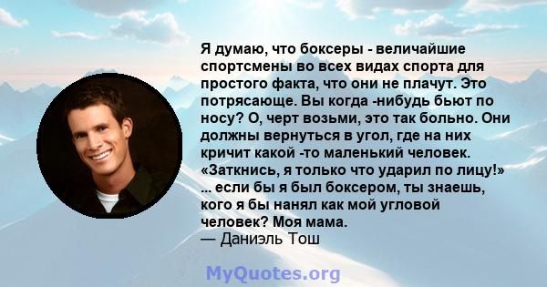 Я думаю, что боксеры - величайшие спортсмены во всех видах спорта для простого факта, что они не плачут. Это потрясающе. Вы когда -нибудь бьют по носу? О, черт возьми, это так больно. Они должны вернуться в угол, где на 