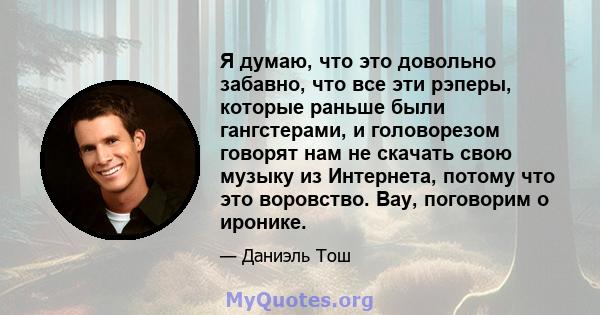 Я думаю, что это довольно забавно, что все эти рэперы, которые раньше были гангстерами, и головорезом говорят нам не скачать свою музыку из Интернета, потому что это воровство. Вау, поговорим о иронике.