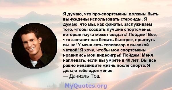 Я думаю, что про-спортсмены должны быть вынуждены использовать стероиды. Я думаю, что мы, как фанаты, заслуживаем того, чтобы создать лучшие спортсмены, которые наука может создать! Пойдем! Все, что заставит вас бежать