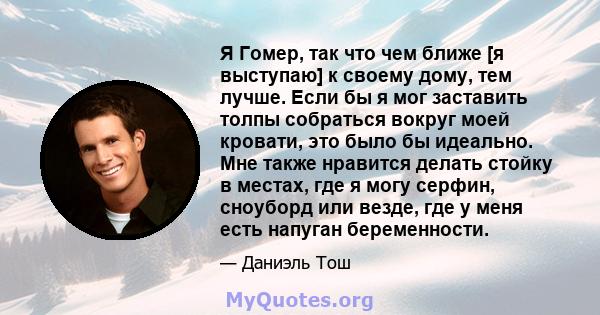 Я Гомер, так что чем ближе [я выступаю] к своему дому, тем лучше. Если бы я мог заставить толпы собраться вокруг моей кровати, это было бы идеально. Мне также нравится делать стойку в местах, где я могу серфин, сноуборд 