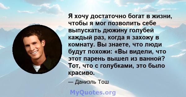 Я хочу достаточно богат в жизни, чтобы я мог позволить себе выпускать дюжину голубей каждый раз, когда я захожу в комнату. Вы знаете, что люди будут похожи: «Вы видели, что этот парень вышел из ванной? Тот, что с