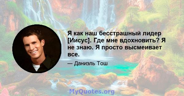 Я как наш бесстрашный лидер [Иисус]. Где мне вдохновить? Я не знаю. Я просто высмеивает все.