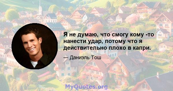 Я не думаю, что смогу кому -то нанести удар, потому что я действительно плохо в капри.