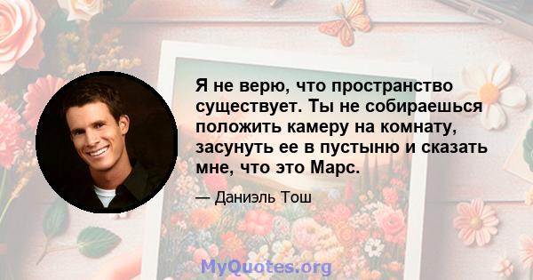 Я не верю, что пространство существует. Ты не собираешься положить камеру на комнату, засунуть ее в пустыню и сказать мне, что это Марс.