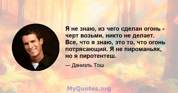 Я не знаю, из чего сделан огонь - черт возьми, никто не делает. Все, что я знаю, это то, что огонь потрясающий. Я не пироманьяк, но я пиротентеш.