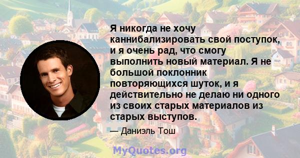 Я никогда не хочу каннибализировать свой поступок, и я очень рад, что смогу выполнить новый материал. Я не большой поклонник повторяющихся шуток, и я действительно не делаю ни одного из своих старых материалов из старых 