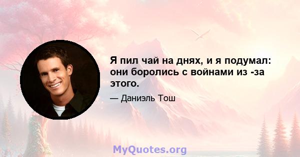 Я пил чай на днях, и я подумал: они боролись с войнами из -за этого.