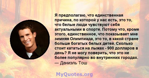 Я предполагаю, что единственная причина, по которой у нас есть, это то, что белые люди чувствуют себя актуальными в спорте. Потому что, кроме этого, единственное, что показывает мне зимняя Олимпиада, это то, в какой