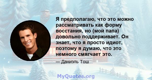 Я предполагаю, что это можно рассматривать как форму восстания, но (мой папа) довольно поддерживает. Он знает, что я просто идиот, поэтому я думаю, что это немного смягчает это.