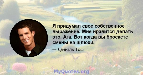 Я придумал свое собственное выражение. Мне нравится делать это. Ага. Вот когда вы бросаете смены на шлюхи.