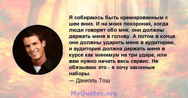 Я собираюсь быть кремированным с шеи вниз. И на моих похоронах, когда люди говорят обо мне, они должны держать меня в голову. А потом в конце они должны ударить меня в аудиторию, и аудитория должна держать меня в курсе