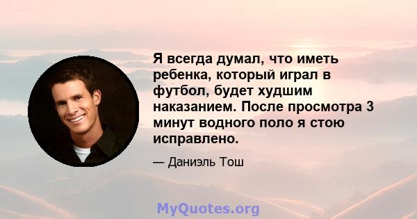 Я всегда думал, что иметь ребенка, который играл в футбол, будет худшим наказанием. После просмотра 3 минут водного поло я стою исправлено.