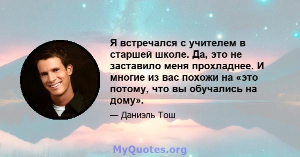 Я встречался с учителем в старшей школе. Да, это не заставило меня прохладнее. И многие из вас похожи на «это потому, что вы обучались на дому».