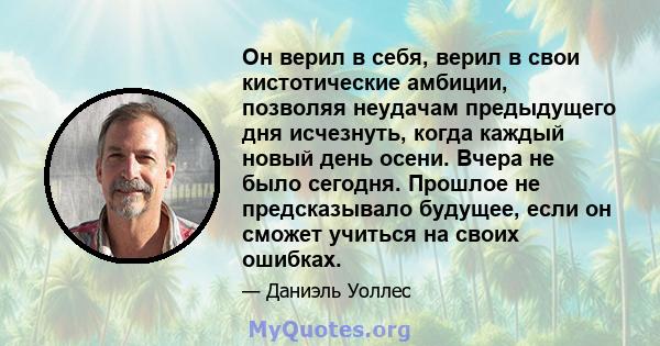 Он верил в себя, верил в свои кистотические амбиции, позволяя неудачам предыдущего дня исчезнуть, когда каждый новый день осени. Вчера не было сегодня. Прошлое не предсказывало будущее, если он сможет учиться на своих