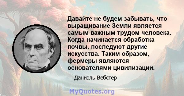 Давайте не будем забывать, что выращивание Земли является самым важным трудом человека. Когда начинается обработка почвы, последуют другие искусства. Таким образом, фермеры являются основателями цивилизации.