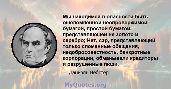 Мы находимся в опасности быть ошеломленной неопровержимой бумагой, простой бумагой, представляющей не золото и серебро; Нет, сэр, представляющий только сломанные обещания, недобросовестность, банкротные корпорации,