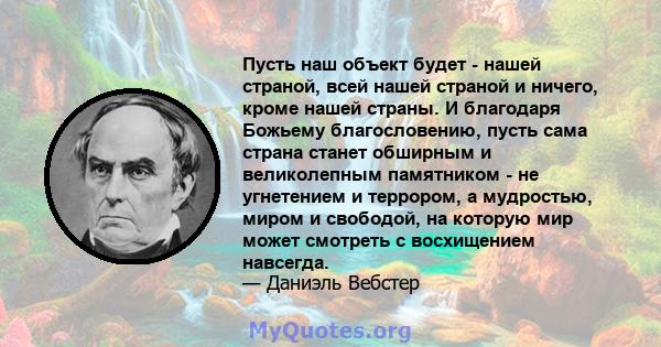 Пусть наш объект будет - нашей страной, всей нашей страной и ничего, кроме нашей страны. И благодаря Божьему благословению, пусть сама страна станет обширным и великолепным памятником - не угнетением и террором, а