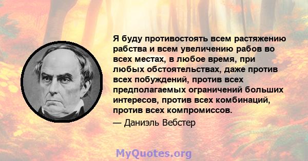 Я буду противостоять всем растяжению рабства и всем увеличению рабов во всех местах, в любое время, при любых обстоятельствах, даже против всех побуждений, против всех предполагаемых ограничений больших интересов,