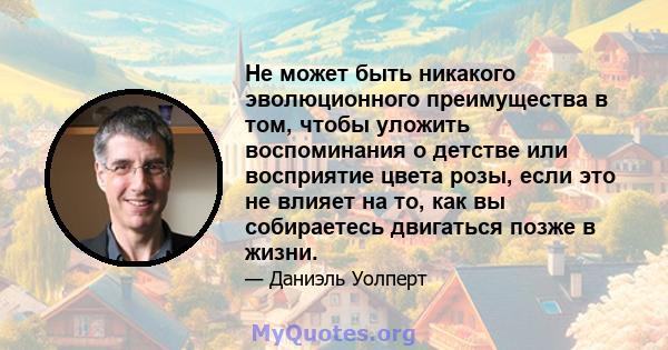 Не может быть никакого эволюционного преимущества в том, чтобы уложить воспоминания о детстве или восприятие цвета розы, если это не влияет на то, как вы собираетесь двигаться позже в жизни.