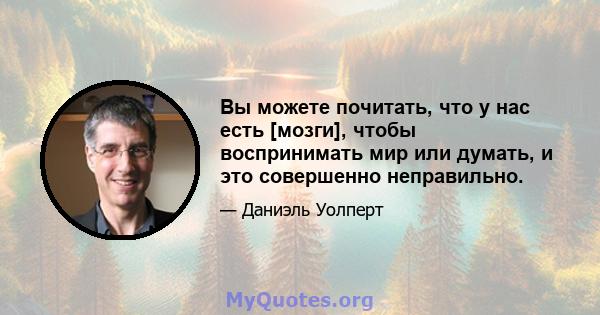 Вы можете почитать, что у нас есть [мозги], чтобы воспринимать мир или думать, и это совершенно неправильно.