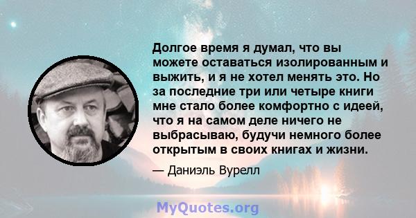 Долгое время я думал, что вы можете оставаться изолированным и выжить, и я не хотел менять это. Но за последние три или четыре книги мне стало более комфортно с идеей, что я на самом деле ничего не выбрасываю, будучи