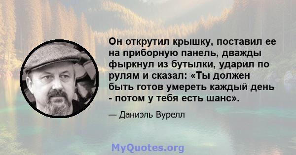 Он открутил крышку, поставил ее на приборную панель, дважды фыркнул из бутылки, ударил по рулям и сказал: «Ты должен быть готов умереть каждый день - потом у тебя есть шанс».