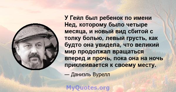 У Гейл был ребенок по имени Нед, которому было четыре месяца, и новый вид сбитой с толку болью, левый грусть, как будто она увидела, что великий мир продолжал вращаться вперед и прочь, пока она на ночь приклеивается к