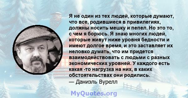 Я не один из тех людей, которые думают, что все, родившиеся в привилегиях, должны носить мешку и пепел. Но это то, с чем я борюсь. Я знаю многих людей, которые живут ниже уровня бедности и имеют долгое время, и это