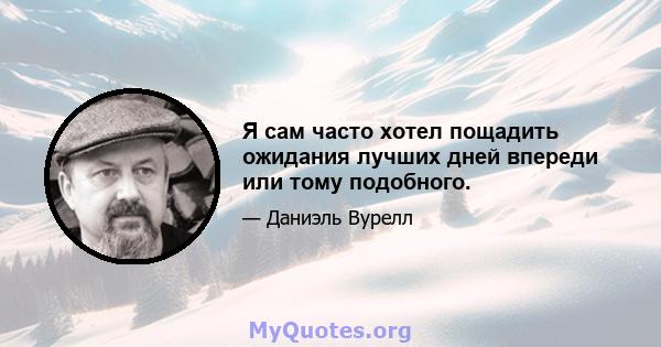 Я сам часто хотел пощадить ожидания лучших дней впереди или тому подобного.